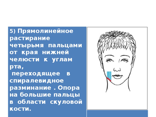 5) Прямолинейное растирание четырьмя пальцами от края нижней челюсти к углам рта,  переходящее в спиралевидное разминание . Опора на большие пальцы в области скуловой кости.   