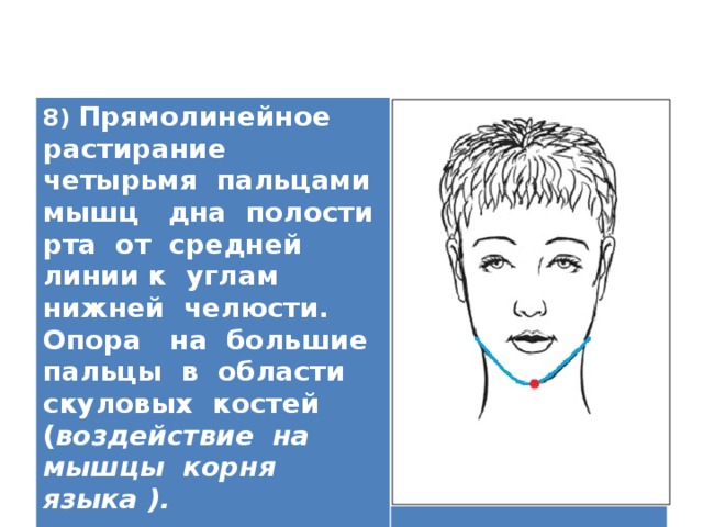 8) Прямолинейное растирание четырьмя пальцами мышц дна полости рта от средней линии к углам нижней челюсти. Опора на большие пальцы в области скуловых костей ( воздействие на мышцы корня языка ).   