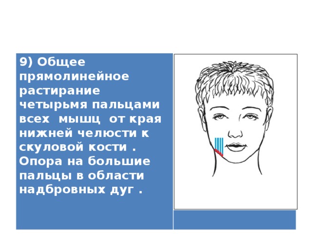 9) Общее прямолинейное растирание четырьмя пальцами всех мышц от края нижней челюсти к скуловой кости . Опора на большие пальцы в области надбровных дуг .    