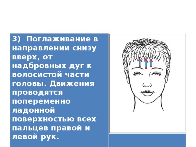3) Поглаживание в направлении снизу вверх, от надбровных дуг к волосистой части головы. Движения проводятся попеременно ладонной поверхностью всех пальцев правой и левой рук.  