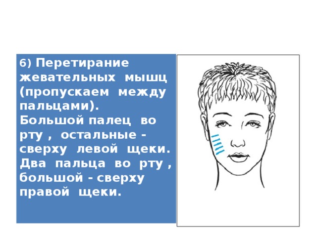 6) Перетирание жевательных мышц (пропускаем между пальцами). Большой палец во рту , остальные - сверху левой щеки. Два пальца во рту , большой - сверху правой щеки.   