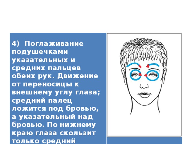   4) Поглаживание подушечками указательных и средних пальцев обеих рук. Движение от переносицы к внешнему углу глаза; средний палец ложится под бровью, а указательный над бровью. По нижнему краю глаза скользит только средний палец.    