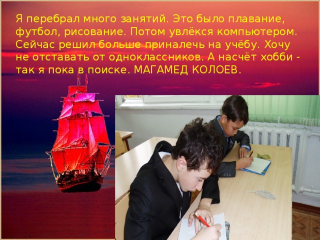 Помощник капитана парусника-Кожахметов Алишер Я перебрал много занятий. Это было плавание, футбол, рисование. Потом увлёкся компьютером. Сейчас решил больше приналечь на учёбу. Хочу не отставать от одноклассников. А насчёт хобби - так я пока в поиске . МАГАМЕД КОЛОЕВ. 