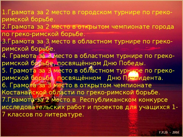 Помощник капитана парусника-Кожахметов Алишер 1.Грамота за 2 место в городском турнире по греко-римской борьбе. 2.Грамота за 2 место в открытом чемпионате города по греко-римской борьбе. 3.Грамота за 3 место в областном турнире по греко-римской борьбе. 4. Грамота за 3 место в областном турнире по греко-римской борьбе, посвящённом Дню Победы. 5. Грамота за 3 место в областном турнире по греко-римской борьбе, посвящённом Дню Президента. 6. Грамота за 3 место в открытом чемпионате Костанайской области по греко-римской борьбе. 7.Грамота за 2 место в Республиканском конкурсе исследовательских работ и проектов для учащихся 1-7 классов по литературе. 