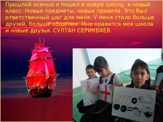 Прошлой осенью я пошел в новую школу, в новый класс. Новые предметы, новые правила. Это был ответственный шаг для меня. У меня стало больше друзей, больше общения. Мне нравится моя школа и новые друзья. СУЛТАН СЕРИКБАЕВ. Помощник капитана парусника-Кожахметов Алишер 