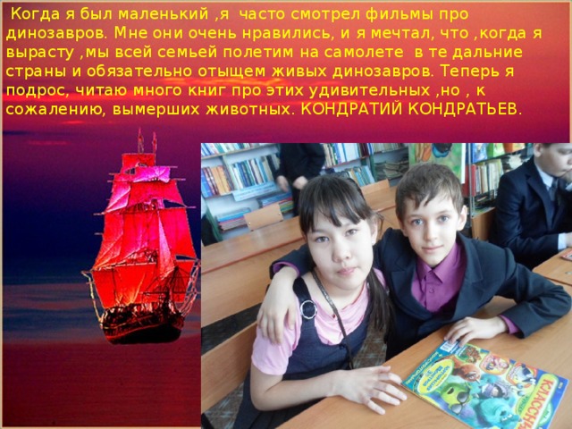  Когда я был маленький ,я часто смотрел фильмы про динозавров. Мне они очень нравились, и я мечтал, что ,когда я вырасту ,мы всей семьей полетим на самолете в те дальние страны и обязательно отыщем живых динозавров. Теперь я подрос, читаю много книг про этих удивительных ,но , к сожалению, вымерших животных. КОНДРАТИЙ КОНДРАТЬЕВ. Помощник капитана парусника-Кожахметов Алишер 