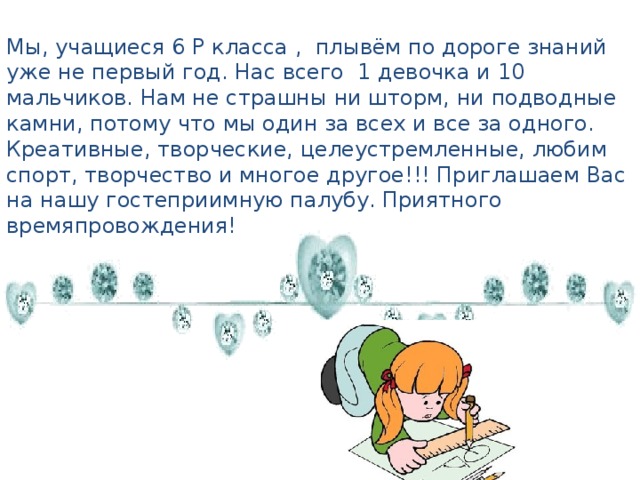 Мы, учащиеся 6 Р класса ,  плывём по дороге знаний уже не первый год. Нас всего  1 девочка и 10 мальчиков. Нам не страшны ни шторм, ни подводные камни, потому что мы один за всех и все за одного. Креативные, творческие, целеустремленные, любим спорт, творчество и многое другое!!! Приглашаем Вас на нашу гостеприимную палубу. Приятного времяпровождения! 