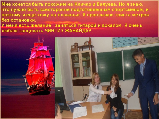 Мне хочется быть похожим на Кличко и Валуева. Но я знаю, что нужно быть всесторонне подготовленным спортсменом, и поэтому я ещё хожу на плаванье. Я проплываю триста метров без остановки. У меня есть желание заняться гитарой и вокалом. Я очень люблю танцевать . ЧИНГИЗ ЖАНАЙДАР. Помощник капитана парусника-Кожахметов Алишер 