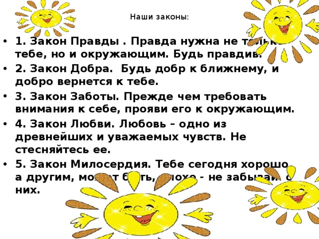 Наши законы:   1 . Закон Правды . Правда нужна не только тебе, но и окружающим. Будь правдив. 2. Закон Добра.  Будь добр к ближнему, и добро вернется к тебе. 3. Закон Заботы. Прежде чем требовать внимания к себе, прояви его к окружающим. 4. Закон Любви. Любовь – одно из древнейших и уважаемых чувств. Не стесняйтесь ее. 5. Закон Милосердия. Тебе сегодня хорошо, а другим, может быть, плохо - не забывай  о них. 