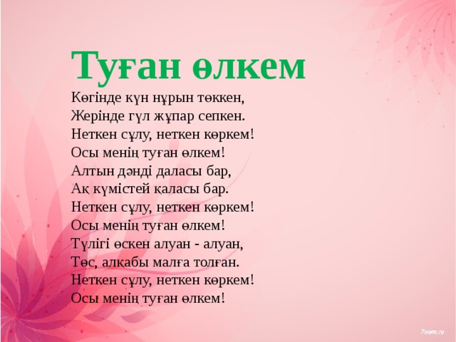 Туған өлкем  Көгінде күн нұрын төккен,  Жерінде гүл жұпар сепкен.  Неткен сұлу, неткен көркем!  Осы менің туған өлкем!  Алтын дәнді даласы бар,  Ақ күмістей қаласы бар.  Неткен сұлу, неткен көркем!  Осы менің туған өлкем!  Түлігі өскен алуан - алуан,  Төс, алқабы малға толған.  Неткен сұлу, неткен көркем!  Осы менің туған өлкем! 