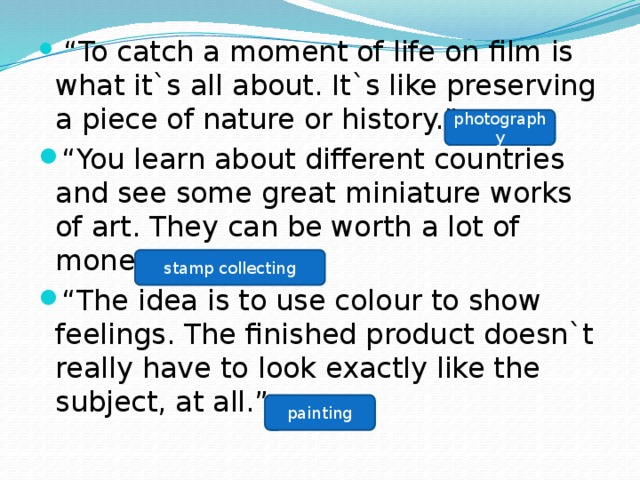  “ To catch a moment of life on film is what it`s all about. It`s like preserving a piece of nature or history.” “ You learn about different countries and see some great miniature works of art. They can be worth a lot of money too.” “ The idea is to use colour to show feelings. The finished product doesn`t really have to look exactly like the subject, at all.” photography stamp collecting painting 