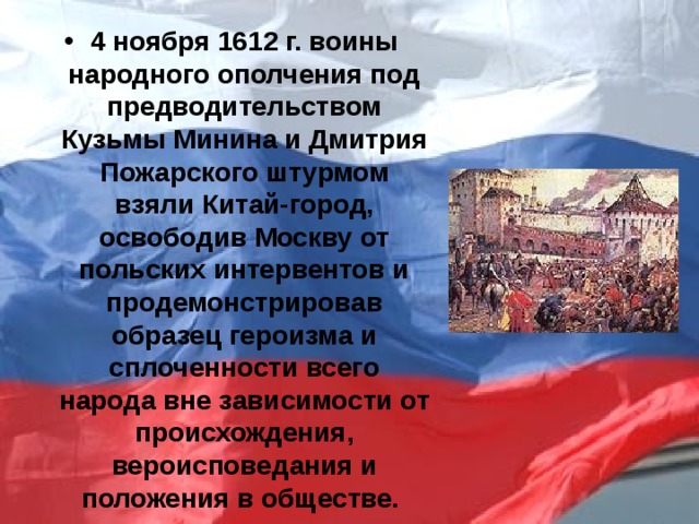 4 ноября 1612 г. воины народного ополчения под предводительством Кузьмы Минина и Дмитрия Пожарского штурмом взяли Китай-город, освободив Москву от польских интервентов и продемонстрировав образец героизма и сплоченности всего народа вне зависимости от происхождения, вероисповедания и положения в обществе. 