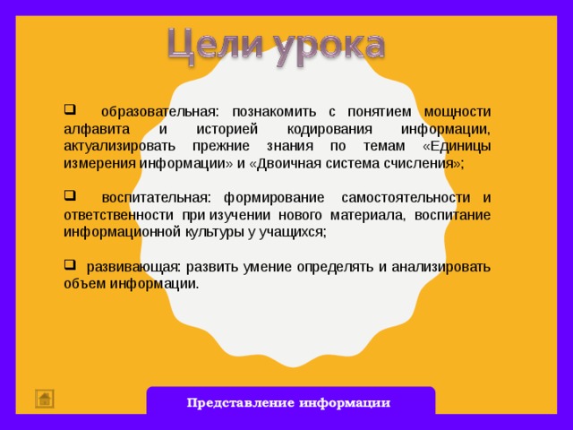 образовательная: познакомить с понятием мощности алфавита и историей кодирования информации, актуализировать прежние знания по темам «Единицы измерения информации» и «Двоичная система счисления»;  воспитательная: формирование  самостоятельности и ответственности при изучении нового материала, воспитание информационной культуры у учащихся;  развивающая: развить умение определять и анализировать объем информации. Представление информации  