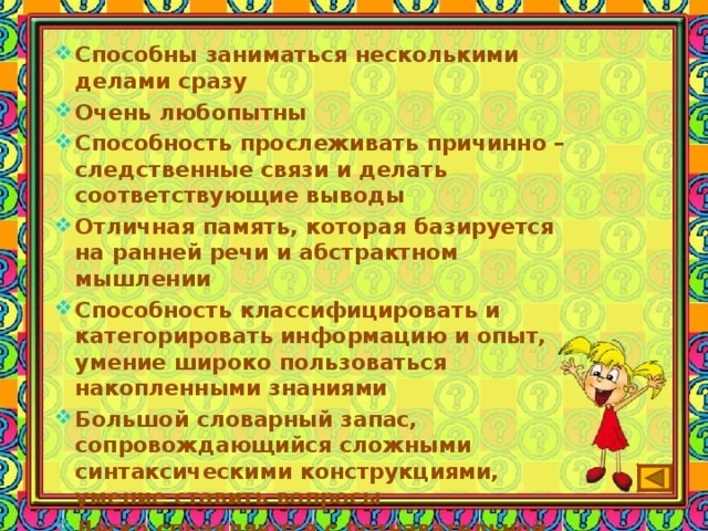 Способны заниматься несколькими делами сразу Очень любопытны Способность прослеживать причинно – следственные связи и делать соответствующие выводы Отличная память, которая базируется на ранней речи и абстрактном мышлении Способность классифицировать и категорировать информацию и опыт, умение широко пользоваться накопленными знаниями Большой словарный запас, сопровождающийся сложными синтаксическими конструкциями, умение ставить вопросы Легко справляются с познавательной неопределённостью Повышенная концентрация внимания на чём-либо Упорство в достижении результата в сфере, которая ему интересна 