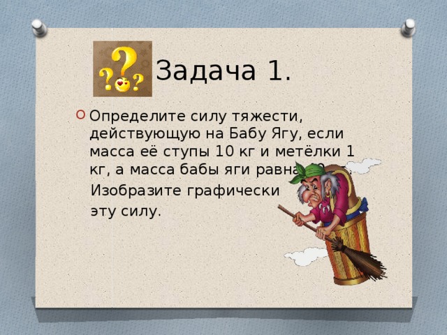 Задача 1. Определите силу тяжести, действующую на Бабу Ягу, если масса её ступы 10 кг и метёлки 1 кг, а масса бабы яги равна 49 кг?  Изобразите графически  эту силу.