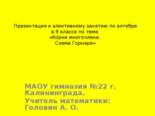 Презентация к элективному занятию по алгебре  в 9 классе по теме  «Корни многочлена.  Схема Горнера» МАОУ гимназия №22 г. Калининграда. Учитель математики: Головин А. О. 