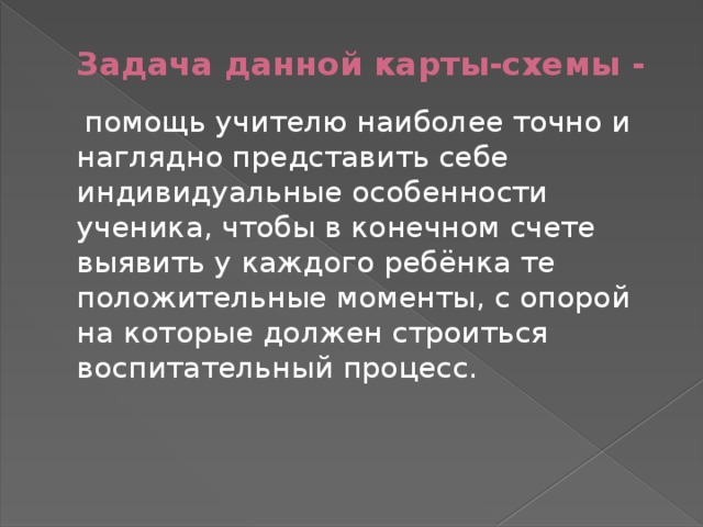 Задача данной карты-схемы -  помощь учителю наиболее точно и наглядно представить себе индивидуальные особенности ученика, чтобы в конечном счете выявить у каждого ребёнка те положительные моменты, с опорой на которые должен строиться воспитательный процесс. 