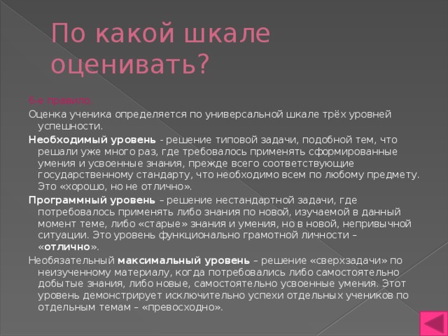 По какой шкале оценивать? 6-е правило. Оценка ученика определяется по универсальной шкале трёх уровней успешности. Необходимый уровень - решение типовой задачи, подобной тем, что решали уже много раз, где требовалось применять сформированные умения и усвоенные знания, прежде всего соответствующие государственному стандарту, что необходимо всем по любому предмету. Это «хорошо, но не отлично». Программный уровень – решение нестандартной задачи, где потребовалось применять либо знания по новой, изучаемой в данный момент теме, либо «старые» знания и умения, но в новой, непривычной ситуации. Это уровень функционально грамотной личности – « отлично ». Необязательный максимальный уровень – решение «сверхзадачи» по неизученному материалу, когда потребовались либо самостоятельно добытые знания, либо новые, самостоятельно усвоенные умения. Этот уровень демонстрирует исключительно успехи отдельных учеников по отдельным темам – «превосходно». 