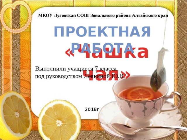 МКОУ Луговская СОШ Зонального района Алтайского края Проектная работа «Чашка чая» Выполнили учащиеся 7 класса под руководством Левкиной Ю.В. 2018г 