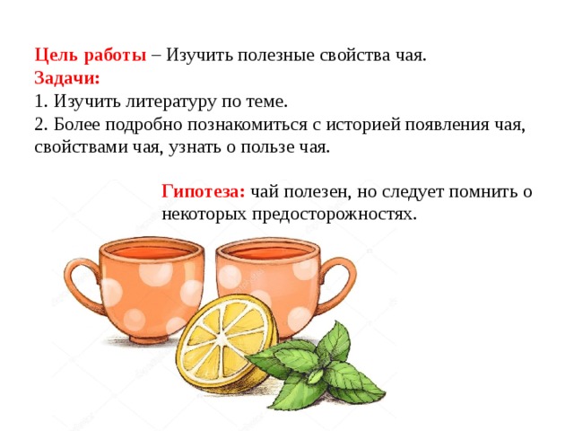     Цель работы – Изучить полезные свойства чая.  Задачи:  1. Изучить литературу по теме.  2. Более подробно познакомиться с историей появления чая, свойствами чая, узнать о пользе чая. Гипотеза: чай полезен, но следует помнить о некоторых предосторожностях. 