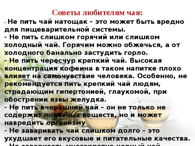 Советы любителям чая: - Не пить чай натощак – это может быть вредно для пищеварительной системы. - Не пить слишком горячий или слишком холодный чай. Горячим можно обжечься, а от холодного банально застудить горло. - Не пить чересчур крепкий чай. Высокая концентрация кофеина в таком напитке плохо влияет на самочувствие человека. Особенно, не рекомендуется пить крепкий чай людям, страдающим гипертонией, глаукомой, при обострении язвы желудка. - Не пить вчерашний чай – он не только не содержит полезных веществ, но и может навредить организму - Не заваривать чай слишком долго – это ухудшает его вкусовые и питательные качества. - Не заваривать многократно черный чай. - Не запивать чаем лекарства, так как они могут плохо усваиваться. 