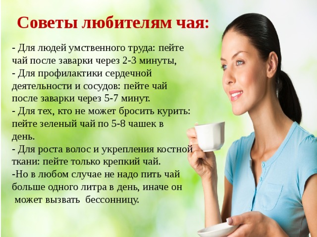 Советы любителям чая: - Для людей умственного труда: пейте чай после заварки через 2-3 минуты, - Для профилактики сердечной деятельности и сосудов: пейте чай после заварки через 5-7 минут. - Для тех, кто не может бросить курить: пейте зеленый чай по 5-8 чашек в   день.  - Для роста волос и укрепления костной ткани: пейте только крепкий чай. -Но в любом случае не надо пить чай больше одного литра в день, иначе он  может вызвать  бессонницу. 