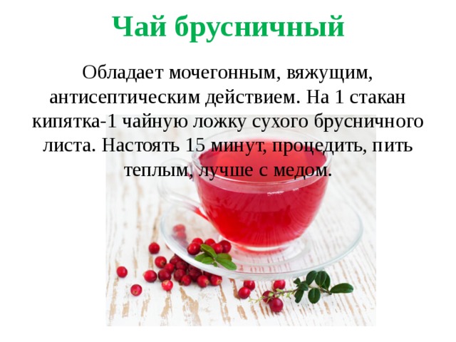 Чай брусничный   Обладает мочегонным, вяжущим, антисептическим действием. На 1 стакан кипятка-1 чайную ложку сухого брусничного листа. Настоять 15 минут, процедить, пить теплым, лучше с медом. 