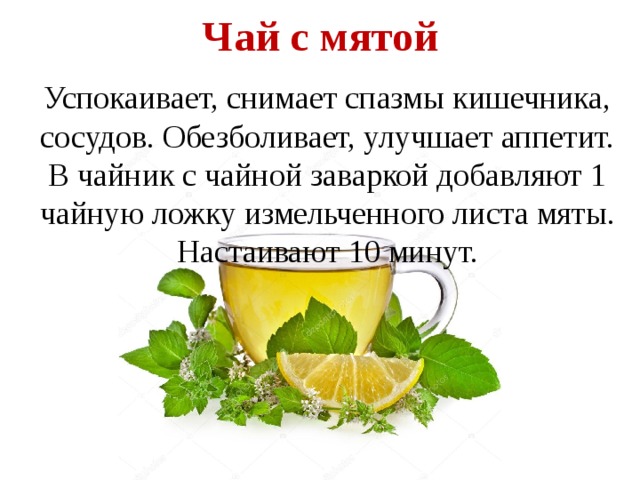 Чай с мятой   Успокаивает, снимает спазмы кишечника, сосудов. Обезболивает, улучшает аппетит. В чайник с чайной заваркой добавляют 1 чайную ложку измельченного листа мяты. Настаивают 10 минут. 