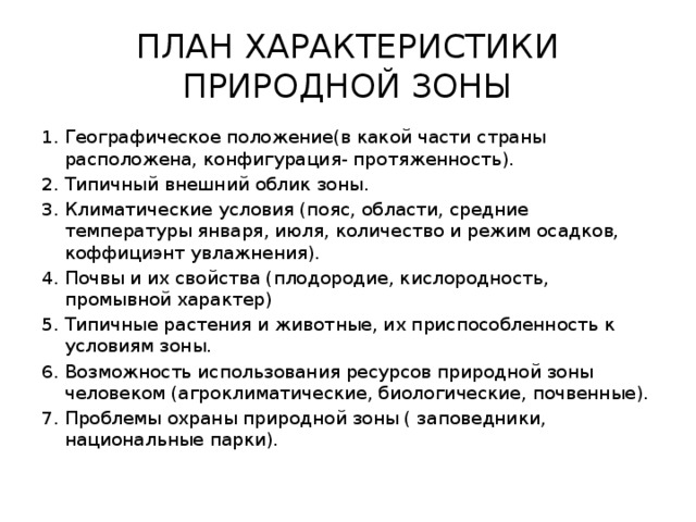 ПЛАН ХАРАКТЕРИСТИКИ ПРИРОДНОЙ ЗОНЫ Географическое положение(в какой части страны расположена, конфигурация- протяженность). Типичный внешний облик зоны. Климатические условия (пояс, области, средние температуры января, июля, количество и режим осадков, коффициэнт увлажнения). Почвы и их свойства (плодородие, кислородность, промывной характер) Типичные растения и животные, их приспособленность к условиям зоны. Возможность использования ресурсов природной зоны человеком (агроклиматические, биологические, почвенные). Проблемы охраны природной зоны ( заповедники, национальные парки). 