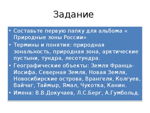 Задание Составьте первую папку для альбома « Природные зоны России» Термины и понятия: природная зональность, природная зона, арктические пустыни, тундра, лесотундра. Географические объекты: Земля Франца-Иосифа, Северная Земля, Новая Земля, Новосибирские острова, Врангеля, Колгуев, Вайчаг, Таймыр, Ямал, Чукотка, Канин. Имена: В.В.Докучаев, Л.С.Берг, А.Гумбольд. 