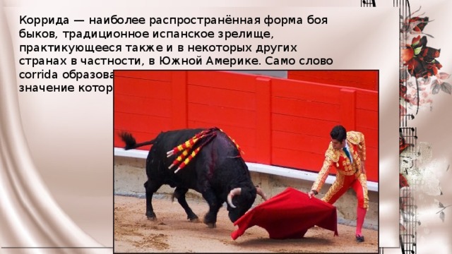 Коррида — наиболее распространённая форма боя быков, традиционное испанское зрелище, практикующееся также и в некоторых других странах в частности, в Южной Америке. Само слово corrida образовано от глагола correr, главное значение которого «бежать» 