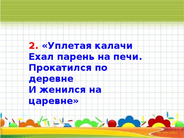 2. «Уплетая калачи Ехал парень на печи. Прокатился по деревне И женился на царевне»       