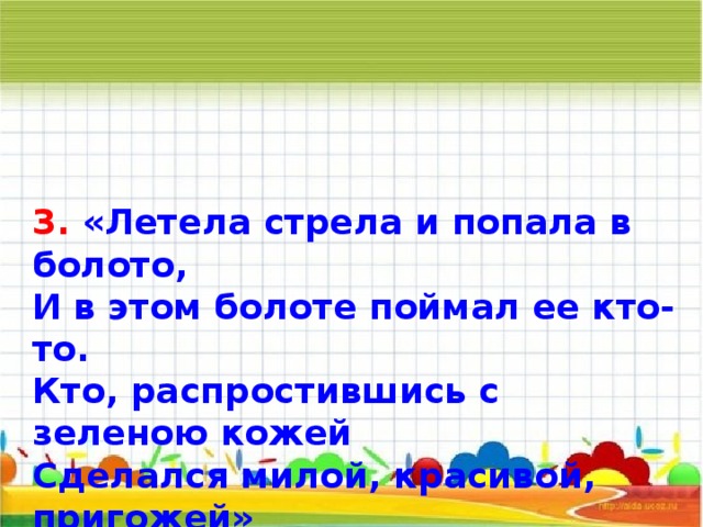 3. «Летела стрела и попала в болото, И в этом болоте поймал ее кто-то. Кто, распростившись с зеленою кожей Сделался милой, красивой, пригожей»       