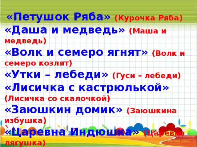   «Петушок Ряба» (Курочка Ряба) «Даша и медведь» (Маша и медведь) «Волк и семеро ягнят» (Волк и семеро козлят) «Утки – лебеди» (Гуси – лебеди) «Лисичка с кастрюлькой» (Лисичка со скалочкой) «Заюшкин домик» (Заюшкина избушка) «Царевна Индюшка» (Царевна лягушка) «Мальчик с кулачок» (Мальчик с пальчик) 