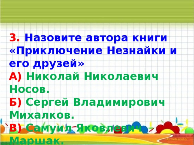 3. Назовите автора книги «Приключение Незнайки и его друзей» А) Николай Николаевич Носов. Б) Сергей Владимирович Михалков. В) Самуил Яковлевич Маршак.   