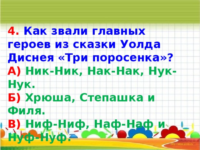 4. Как звали главных героев из сказки Уолда Диснея «Три поросенка»? А) Ник-Ник, Нак-Нак, Нук-Нук. Б) Хрюша, Степашка и Филя. В) Ниф-Ниф, Наф-Наф и Нуф-Нуф.     