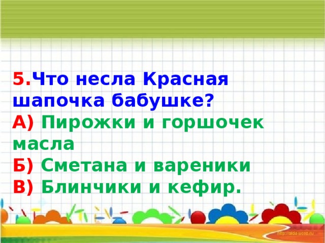 5. Что несла Красная шапочка бабушке? А) Пирожки и горшочек масла Б) Сметана и вареники В) Блинчики и кефир. 