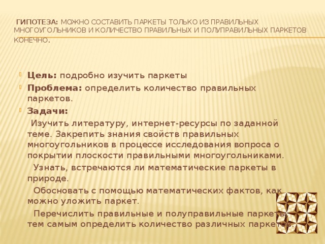 Гипотеза: можно составить паркеты только из правильных многоугольников и количество правильных и полуправильных паркетов конечно . Цель: подробно изучить паркеты Проблема: определить количество правильных паркетов. Задачи:  Изучить литературу, интернет-ресурсы по заданной теме. Закрепить знания свойств правильных многоугольников в процессе исследования вопроса о покрытии плоскости правильными многоугольниками.  Узнать, встречаются ли математические паркеты в природе.   Обосновать с помощью математических фактов, как можно уложить паркет.  Перечислить правильные и полуправильные паркеты, тем самым определить количество различных паркетов. 