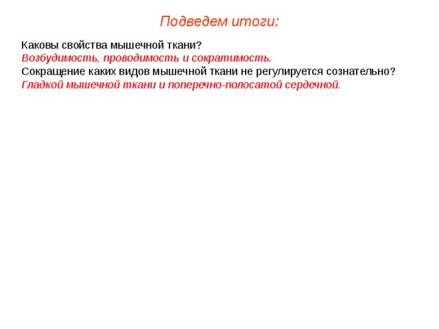 Подведем итоги: Каковы свойства мышечной ткани? Возбудимость, проводимость и сократимость. Сокращение каких видов мышечной ткани не регулируется сознательно? Гладкой мышечной ткани и поперечно-полосатой сердечной.   