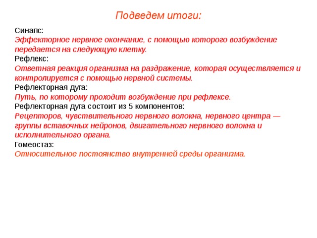 Подведем итоги: Синапс: Эффекторное нервное окончание, с помощью которого возбуждение передается на следующую клетку. Рефлекс: Ответная реакция организма на раздражение, которая осуществляется и контролируется с помощью нервной системы. Рефлекторная дуга: Путь, по которому проходит возбуждение при рефлексе. Рефлекторная дуга состоит из 5 компонентов: Рецепторов, чувствительного нервного волокна, нервного центра — группы вставочных нейронов, двигательного нервного волокна и исполнительного органа. Гомеостаз: Относительное постоянство внутренней среды организма.  