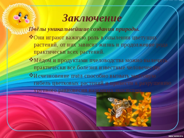 Заключение Пчёлы уникальнейшие создания природы. Они играют важную роль в опылении цветущих растений, от них зависит жизнь и продолжение рода практически всех растений. Мёдом и продуктами пчеловодства можно вылечить практически все болезни известные человечеству. Исчезновение пчёл способно вызвать массовую гибель цветковых растений и привести к разрушению хрупкого равновесия наземных экосистем. 