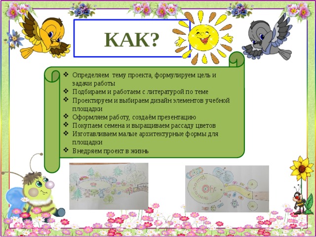 КАК? Определяем тему проекта, формулируем цель и задачи работы Подбираем и работаем с литературой по теме Проектируем и выбираем дизайн элементов учебной площадки Оформляем работу, создаём презентацию Покупаем семена и выращиваем рассаду цветов Изготавливаем малые архитектурные формы для площадки Внедряем проект в жизнь 