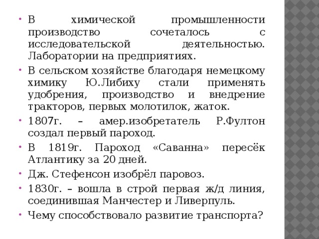 В химической промышленности производство сочеталось с исследовательской деятельностью. Лаборатории на предприятиях. В сельском хозяйстве благодаря немецкому химику Ю.Либиху стали применять удобрения, производство и внедрение тракторов, первых молотилок, жаток. 1807г. – амер.изобретатель Р.Фултон создал первый пароход. В 1819г. Пароход «Саванна» пересёк Атлантику за 20 дней. Дж. Стефенсон изобрёл паровоз. 1830г. – вошла в строй первая ж/д линия, соединившая Манчестер и Ливерпуль. Чему способствовало развитие транспорта? 