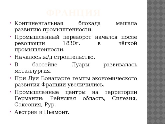 франция Континентальная блокада мешала развитию промышленности. Промышленный переворот начался после революции 1830г. в лёгкой промышленности. Началось ж/д строительство. В бассейне Луары развивалась металлургия. При Луи Бонапарте темпы экономического развития Франции увеличились. Промышленные центры на территории Германии: Рейнская область, Силезия, Саксония, Рур. Австрия и Пьемонт. 