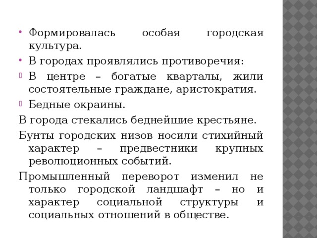 Формировалась особая городская культура. В городах проявлялись противоречия: В центре – богатые кварталы, жили состоятельные граждане, аристократия. Бедные окраины. В города стекались беднейшие крестьяне. Бунты городских низов носили стихийный характер – предвестники крупных революционных событий. Промышленный переворот изменил не только городской ландшафт – но и характер социальной структуры и социальных отношений в обществе. 