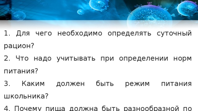 1. Для чего необходимо определять суточный рацион? 2. Что надо учитывать при определении норм питания? 3. Каким должен быть режим питания школьника? 4. Почему пища должна быть разнообразной по составу? 