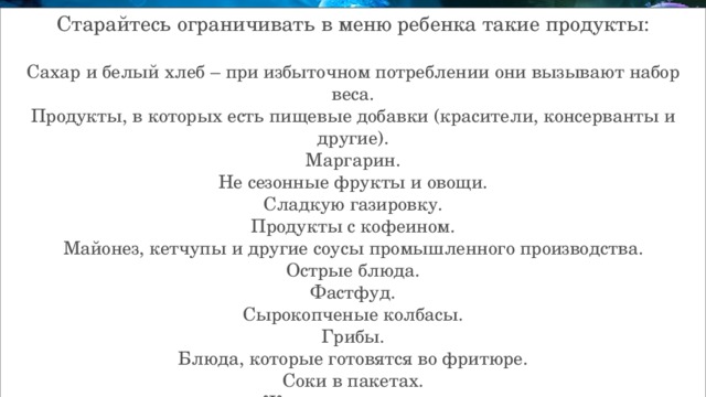Старайтесь ограничивать в меню ребенка такие продукты: Сахар и белый хлеб – при избыточном потреблении они вызывают набор веса. Продукты, в которых есть пищевые добавки (красители, консерванты и другие). Маргарин. Не сезонные фрукты и овощи. Сладкую газировку. Продукты с кофеином. Майонез, кетчупы и другие соусы промышленного производства. Острые блюда. Фастфуд. Сырокопченые колбасы. Грибы. Блюда, которые готовятся во фритюре. Соки в пакетах. Жвачки и леденцы. 