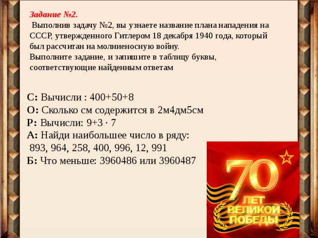 Задание №2.  Выполнив задачу №2, вы узнаете название плана нападения на СССР, утвержденного Гитлером 18 декабря 1940 года, который был рассчитан на молниеносную войну. Выполните задание, и запишите в таблицу буквы, соответствующие найденным ответам C: Вычисли : 400+50+8 О: Сколько см содержится в 2м4дм5см Р: Вычисли: 9+3 ∙ 7 А: Найди наибольшее число в ряду:  893, 964, 258, 400, 996, 12, 991 Б: Что меньше: 3960486 или 3960487 