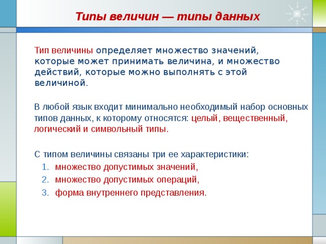 Типы величин — типы данных Тип величины   определяет множество значений, которые может принимать величина, и множество действий, которые можно выполнять с этой величиной.  В любой язык входит минимально необходимый набор основных типов данных, к которому относятся: целый, вещественный, логический и символьный типы. С типом величины связаны три ее характеристики: множество допустимых значений, множество допустимых операций, форма внутреннего представления. множество допустимых значений, множество допустимых операций, форма внутреннего представления. 