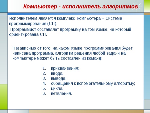 Компьютер - исполнитель алгоритмов Исполнителем является комплекс компьютера + Система программирования (СП).  Программист составляет программу на том языке, на который ориентирована СП. Независимо от того, на каком языке программирования будет написана программа, алгоритм решения любой задачи на компьютере может быть составлен из команд: присваивания; ввода; вывода; обращения к вспомогательному алгоритму; цикла; ветвления. присваивания; ввода; вывода; обращения к вспомогательному алгоритму; цикла; ветвления. присваивания; ввода; вывода; обращения к вспомогательному алгоритму; цикла; ветвления. присваивания; ввода; вывода; обращения к вспомогательному алгоритму; цикла; ветвления. присваивания; ввода; вывода; обращения к вспомогательному алгоритму; цикла; ветвления. 